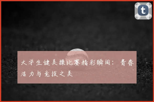 大学生健美操比赛精彩瞬间：青春活力与竞技之美