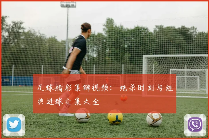 足球精彩集锦视频：绝杀时刻与经典进球合集大全
