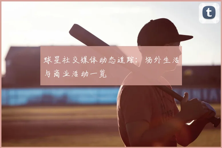 球星社交媒体动态追踪：场外生活与商业活动一览