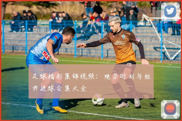 足球精彩集锦视频：绝杀时刻与经典进球合集大全